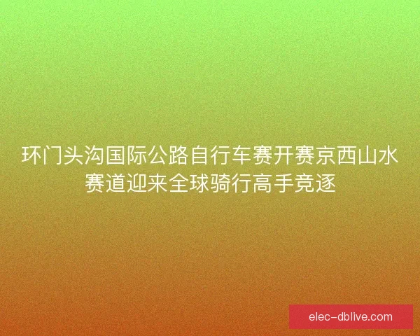 环门头沟国际公路自行车赛开赛京西山水赛道迎来全球骑行高手竞逐 环门头沟国际公路自行车赛开赛京西山水赛道迎来全球骑行高手竞逐