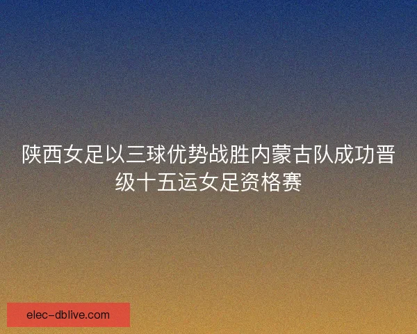 陕西女足以三球优势战胜内蒙古队成功晋级十五运女足资格赛 陕西女足以三球优势战胜内蒙古队成功晋级十五运女足资格赛