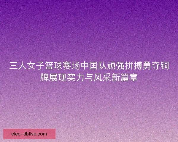 三人女子篮球赛场中国队顽强拼搏勇夺铜牌展现实力与风采新篇章 三人女子篮球赛场中国队顽强拼搏勇夺铜牌展现实力与风采新篇章