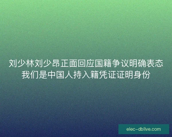 刘少林刘少昂正面回应国籍争议明确表态我们是中国人持入籍凭证证明身份