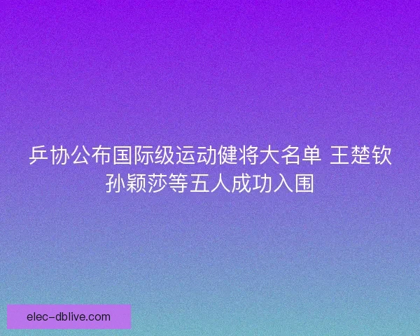 乒协公布国际级运动健将大名单 王楚钦孙颖莎等五人成功入围