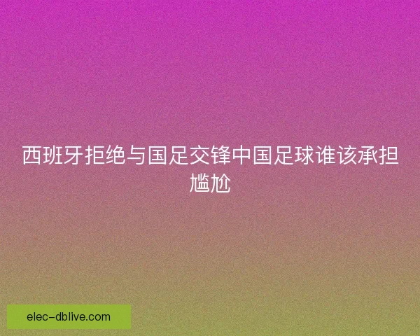 西班牙拒绝与国足交锋中国足球谁该承担尴尬