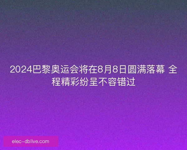 2024巴黎奥运会将在8月8日圆满落幕 全程精彩纷呈不容错过