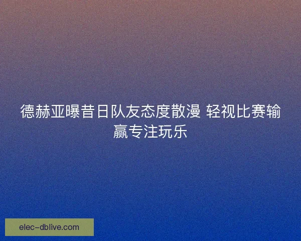 德赫亚曝昔日队友态度散漫 轻视比赛输赢专注玩乐