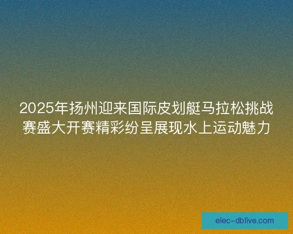 2025年扬州迎来国际皮划艇马拉松挑战赛盛大开赛精彩纷呈展现水上运动魅力