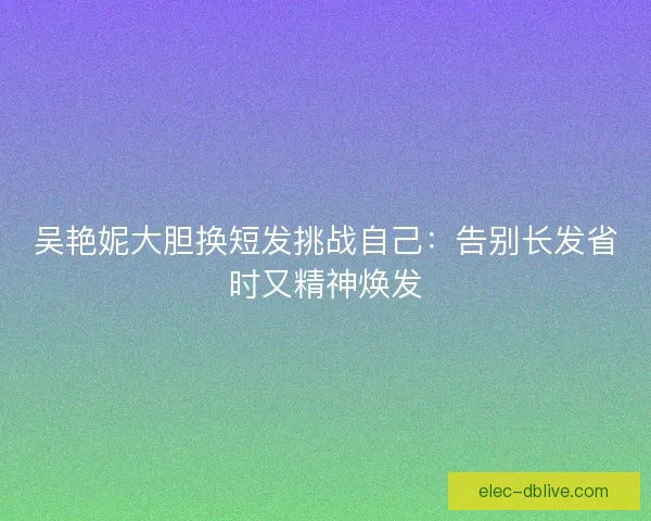 吴艳妮大胆换短发挑战自己：告别长发省时又精神焕发