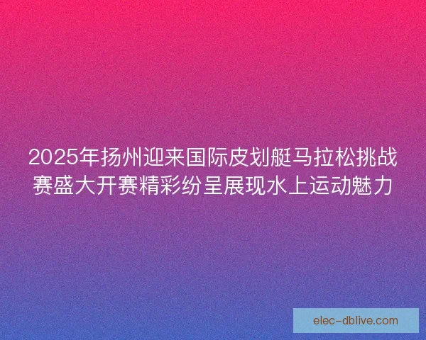 2025年扬州迎来国际皮划艇马拉松挑战赛盛大开赛精彩纷呈展现水上运动魅力