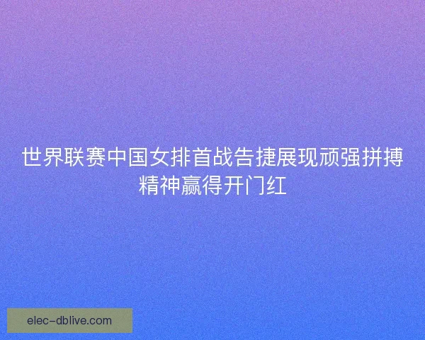 世界联赛中国女排首战告捷展现顽强拼搏精神赢得开门红