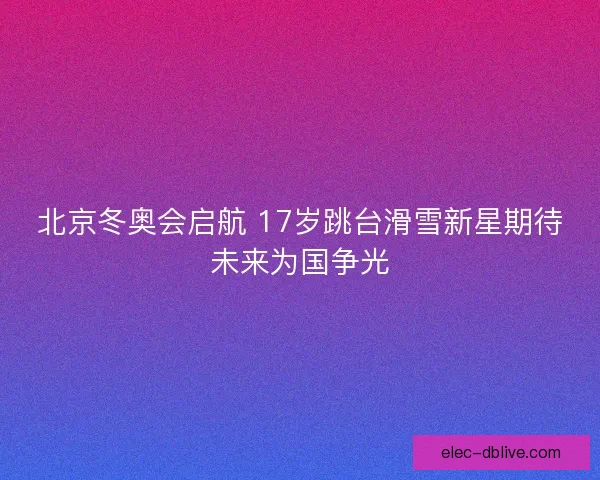 北京冬奥会启航 17岁跳台滑雪新星期待未来为国争光