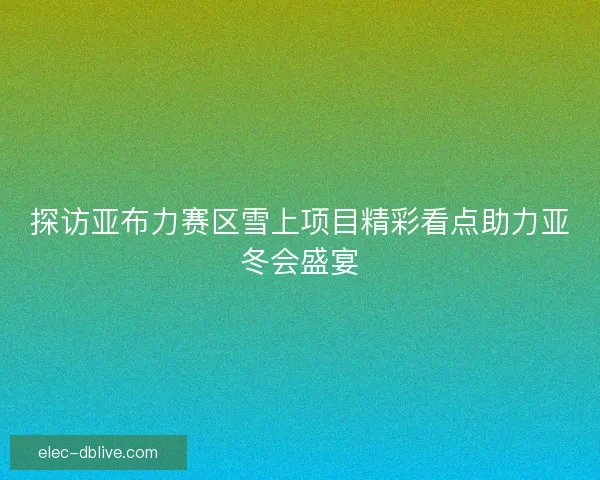 探访亚布力赛区雪上项目精彩看点助力亚冬会盛宴